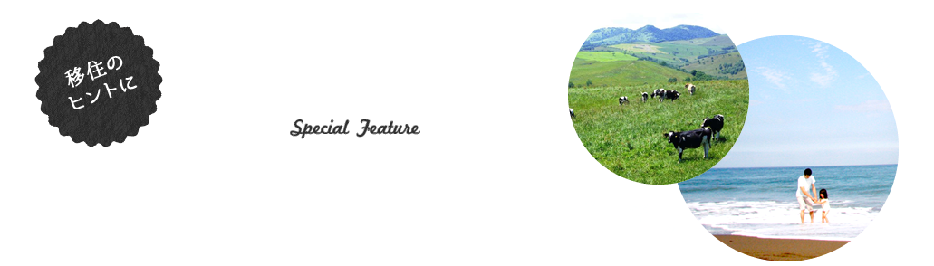 移住のヒントに 注目の特集 special feature 移住に役立つ情報や地域の魅力を毎月紹介します。移住に興味はあるけれど、一歩が踏み出せない方は必読！